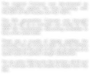 The original Camaro was developed as competition against the Ford Mustang, with the birth of the muscle car mid 1960‘s.

The fifth generation Camaro was brought back to life as a concept car made for the 2007 film Transformers. Becoming available to buy a few years later.

There are a couple of design oddities. For example the air scoop is fake. And the battery is mounted at the rear of the car (in-place of a spare tyre) for perfect weight distribution.

For an extra 1000 bucks the factory will kit out your Camaro with the shields & stripes from the film.