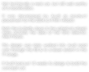 Not technically a real car, but still well worthy of a toonification.

It was developed by Audi as product placement for the 2004 sci-fi film I-Robot.

Both the butterfly doors & the spherical wheels were actually the idea of the films director, Alex Proyas.

This design was later worked into Audi road cars through the R8 & to a lesser extent in the TT range.

It Audi took just 10 weeks to design & build the concept car.